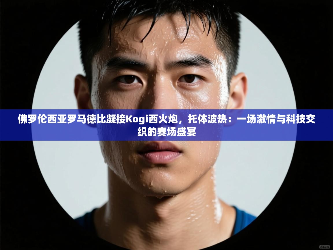 佛罗伦西亚罗马德比凝接Kogi西火炮,托体波热:一场激情与科技交织的赛场盛宴 第2张